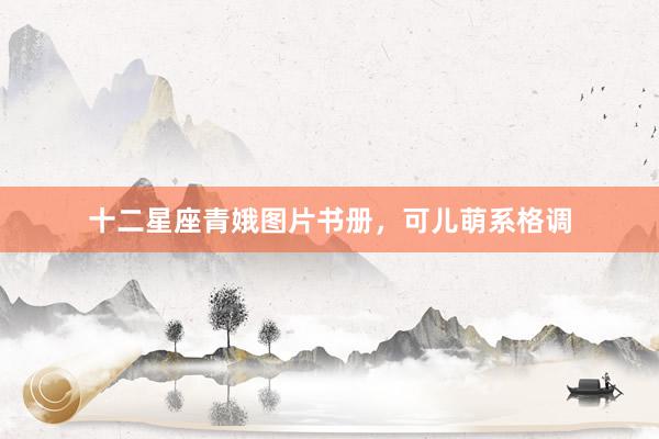 十二星座青娥图片书册，可儿萌系格调